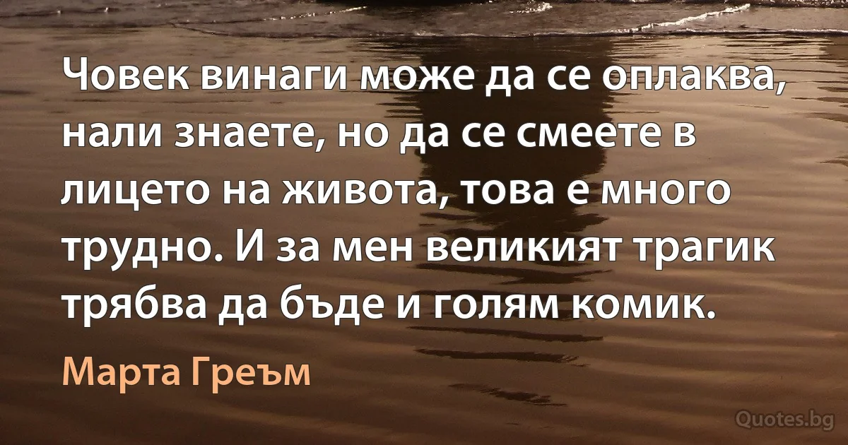 Човек винаги може да се оплаква, нали знаете, но да се смеете в лицето на живота, това е много трудно. И за мен великият трагик трябва да бъде и голям комик. (Марта Греъм)