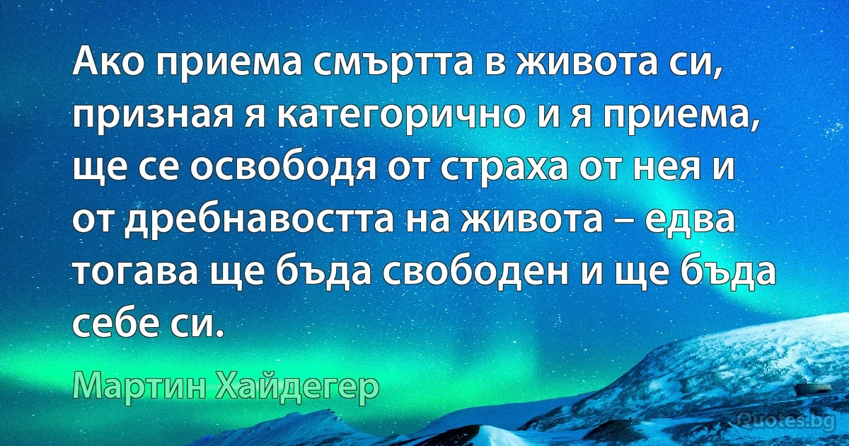 Ако приема смъртта в живота си, призная я категорично и я приема, ще се освободя от страха от нея и от дребнавостта на живота – едва тогава ще бъда свободен и ще бъда себе си. (Мартин Хайдегер)