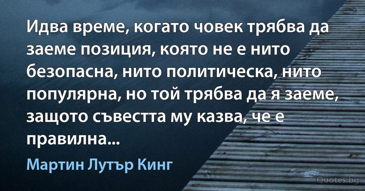 Идва време, когато човек трябва да заеме позиция, която не е нито безопасна, нито политическа, нито популярна, но той трябва да я заеме, защото съвестта му казва, че е правилна... (Мартин Лутър Кинг)