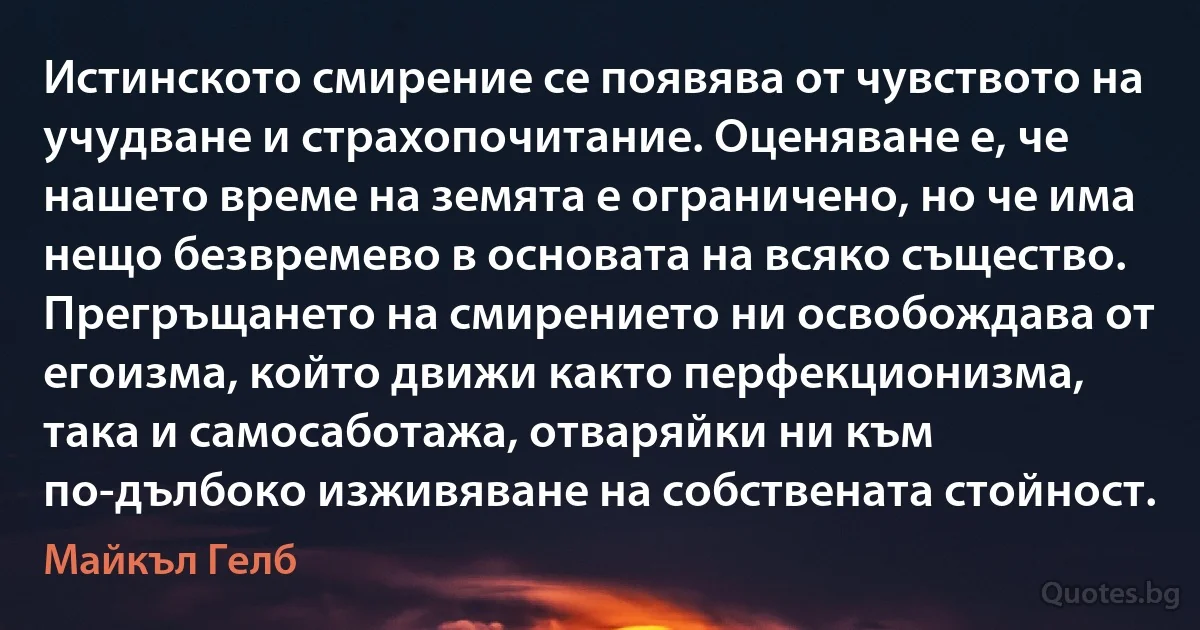 Истинското смирение се появява от чувството на учудване и страхопочитание. Оценяване е, че нашето време на земята е ограничено, но че има нещо безвремево в основата на всяко същество. Прегръщането на смирението ни освобождава от егоизма, който движи както перфекционизма, така и самосаботажа, отваряйки ни към по-дълбоко изживяване на собствената стойност. (Майкъл Гелб)