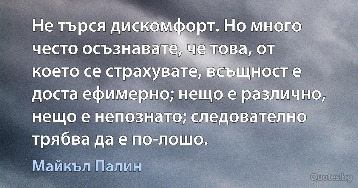 Не търся дискомфорт. Но много често осъзнавате, че това, от което се страхувате, всъщност е доста ефимерно; нещо е различно, нещо е непознато; следователно трябва да е по-лошо. (Майкъл Палин)