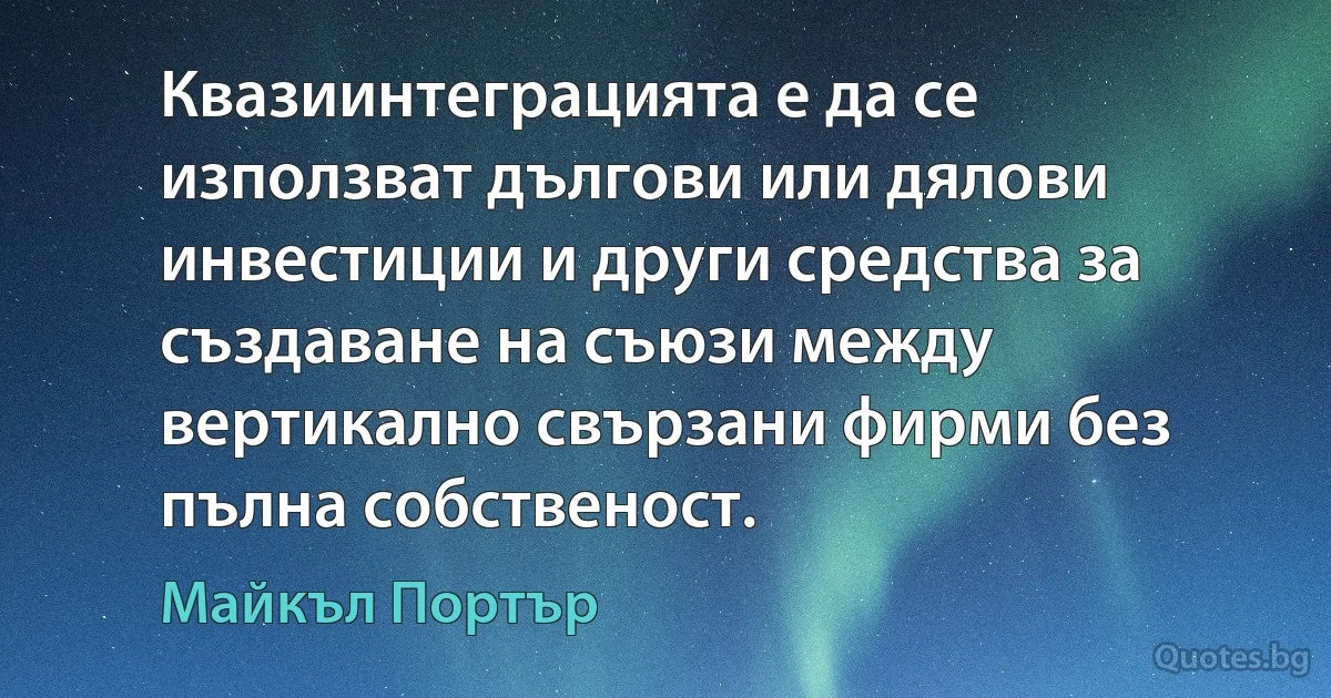 Квазиинтеграцията е да се използват дългови или дялови инвестиции и други средства за създаване на съюзи между вертикално свързани фирми без пълна собственост. (Майкъл Портър)