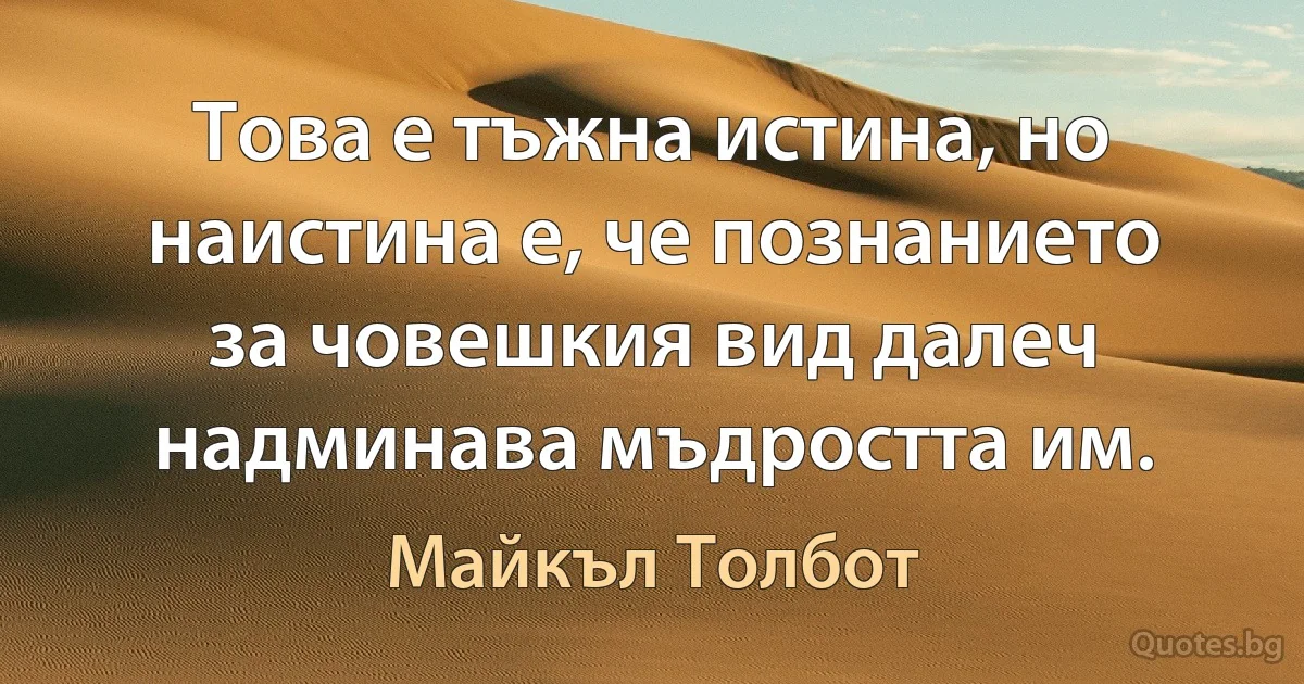 Това е тъжна истина, но наистина е, че познанието за човешкия вид далеч надминава мъдростта им. (Майкъл Толбот)