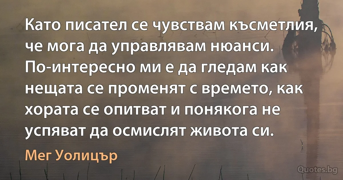 Като писател се чувствам късметлия, че мога да управлявам нюанси. По-интересно ми е да гледам как нещата се променят с времето, как хората се опитват и понякога не успяват да осмислят живота си. (Мег Уолицър)