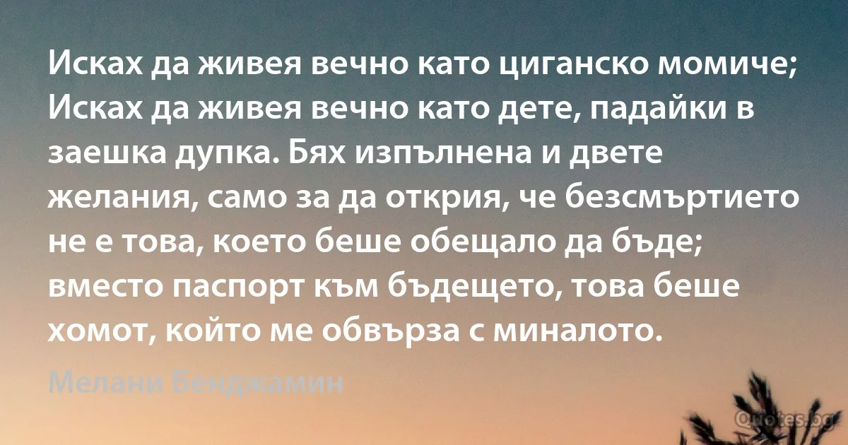 Исках да живея вечно като циганско момиче; Исках да живея вечно като дете, падайки в заешка дупка. Бях изпълнена и двете желания, само за да открия, че безсмъртието не е това, което беше обещало да бъде; вместо паспорт към бъдещето, това беше хомот, който ме обвърза с миналото. (Мелани Бенджамин)