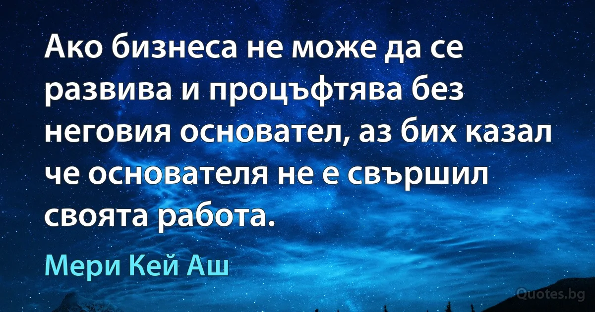 Ако бизнеса не може да се развива и процъфтява без неговия основател, аз бих казал че основателя не е свършил своята работа. (Мери Кей Аш)