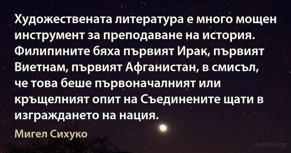 Художествената литература е много мощен инструмент за преподаване на история. Филипините бяха първият Ирак, първият Виетнам, първият Афганистан, в смисъл, че това беше първоначалният или кръщелният опит на Съединените щати в изграждането на нация. (Мигел Сихуко)