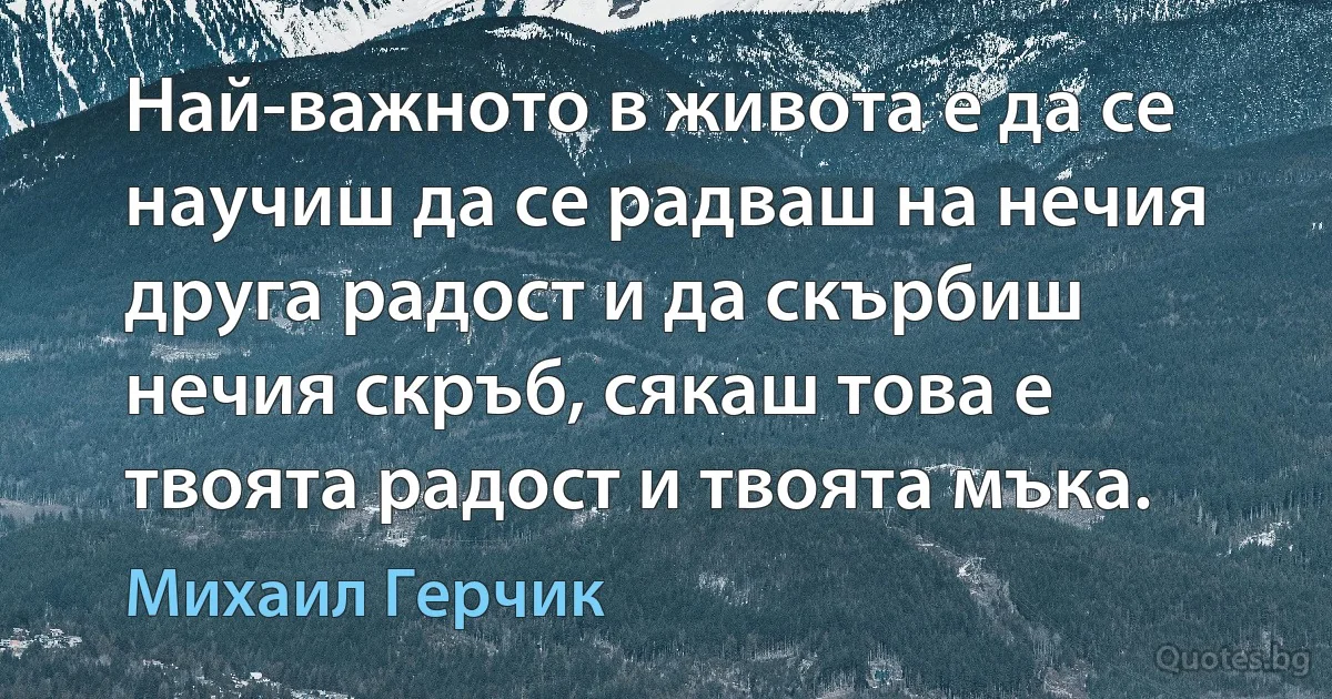 Най-важното в живота е да се научиш да се радваш на нечия друга радост и да скърбиш нечия скръб, сякаш това е твоята радост и твоята мъка. (Михаил Герчик)