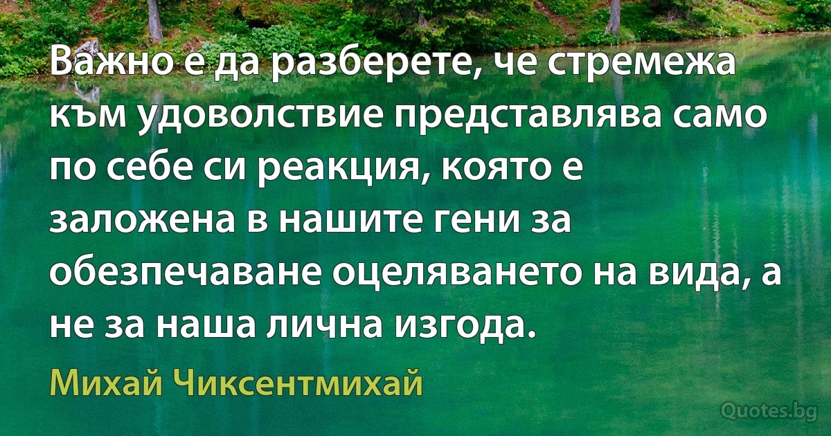 Важно е да разберете, че стремежа към удоволствие представлява само по себе си реакция, която е заложена в нашите гени за обезпечаване оцеляването на вида, а не за наша лична изгода. (Михай Чиксентмихай)