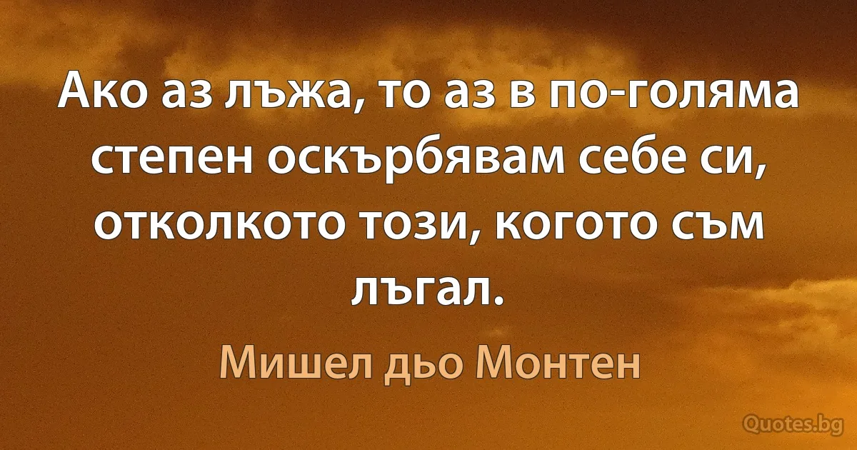 Ако аз лъжа, то аз в по-голяма степен оскърбявам себе си, отколкото този, когото съм лъгал. (Мишел дьо Монтен)