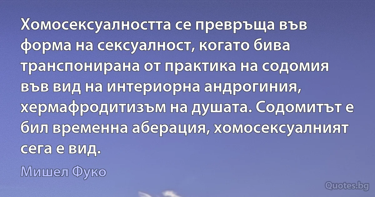 Хомосексуалността се превръща във форма на сексуалност, когато бива транспонирана от практика на содомия във вид на интериорна андрогиния, хермафродитизъм на душата. Содомитът е бил временна аберация, хомосексуалният сега е вид. (Мишел Фуко)