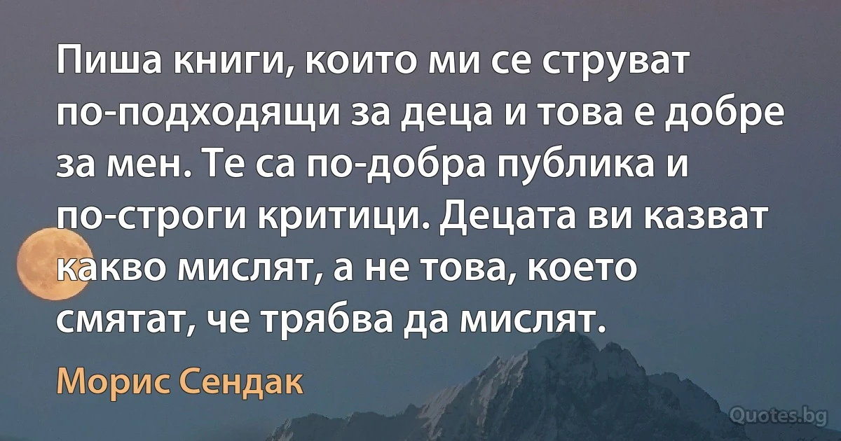 Пиша книги, които ми се струват по-подходящи за деца и това е добре за мен. Те са по-добра публика и по-строги критици. Децата ви казват какво мислят, а не това, което смятат, че трябва да мислят. (Морис Сендак)