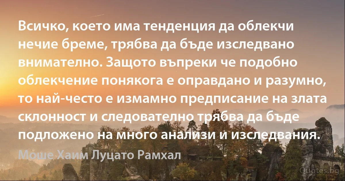 Всичко, което има тенденция да облекчи нечие бреме, трябва да бъде изследвано внимателно. Защото въпреки че подобно облекчение понякога е оправдано и разумно, то най-често е измамно предписание на злата склонност и следователно трябва да бъде подложено на много анализи и изследвания. (Моше Хаим Луцато Рамхал)