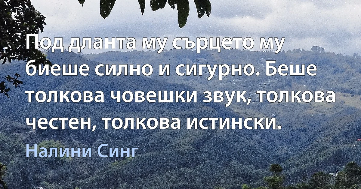 Под дланта му сърцето му биеше силно и сигурно. Беше толкова човешки звук, толкова честен, толкова истински. (Налини Синг)