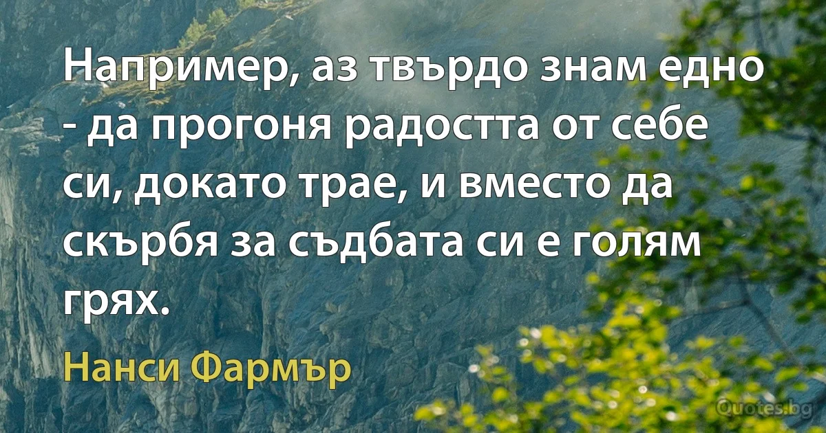 Например, аз твърдо знам едно - да прогоня радостта от себе си, докато трае, и вместо да скърбя за съдбата си е голям грях. (Нанси Фармър)