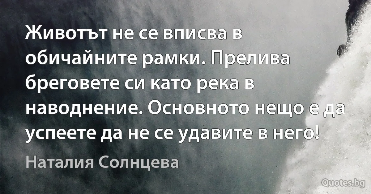 Животът не се вписва в обичайните рамки. Прелива бреговете си като река в наводнение. Основното нещо е да успеете да не се удавите в него! (Наталия Солнцева)