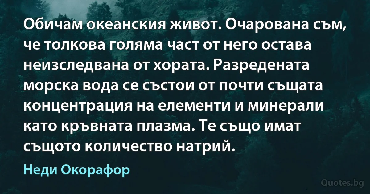 Обичам океанския живот. Очарована съм, че толкова голяма част от него остава неизследвана от хората. Разредената морска вода се състои от почти същата концентрация на елементи и минерали като кръвната плазма. Те също имат същото количество натрий. (Неди Окорафор)