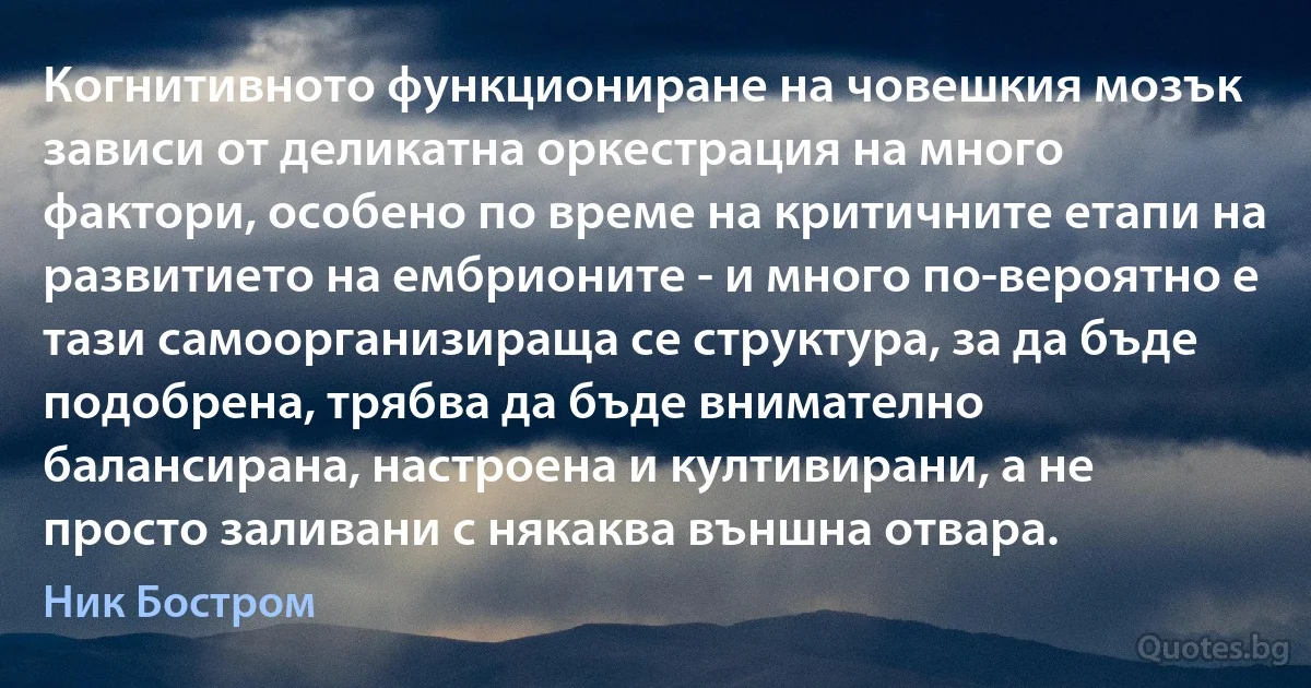 Когнитивното функциониране на човешкия мозък зависи от деликатна оркестрация на много фактори, особено по време на критичните етапи на развитието на ембрионите - и много по-вероятно е тази самоорганизираща се структура, за да бъде подобрена, трябва да бъде внимателно балансирана, настроена и култивирани, а не просто заливани с някаква външна отвара. (Ник Бостром)