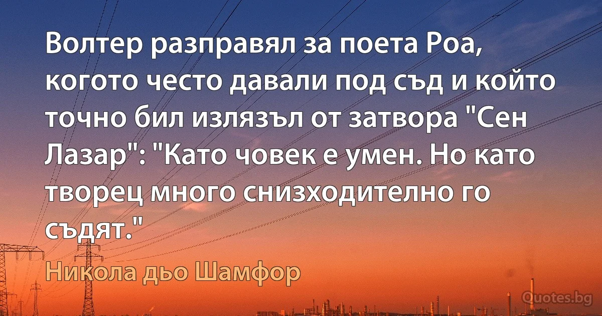 Волтер разправял за поета Роа, когото често давали под съд и който точно бил излязъл от затвора "Сен Лазар": "Като човек е умен. Но като творец много снизходително го съдят." (Никола дьо Шамфор)