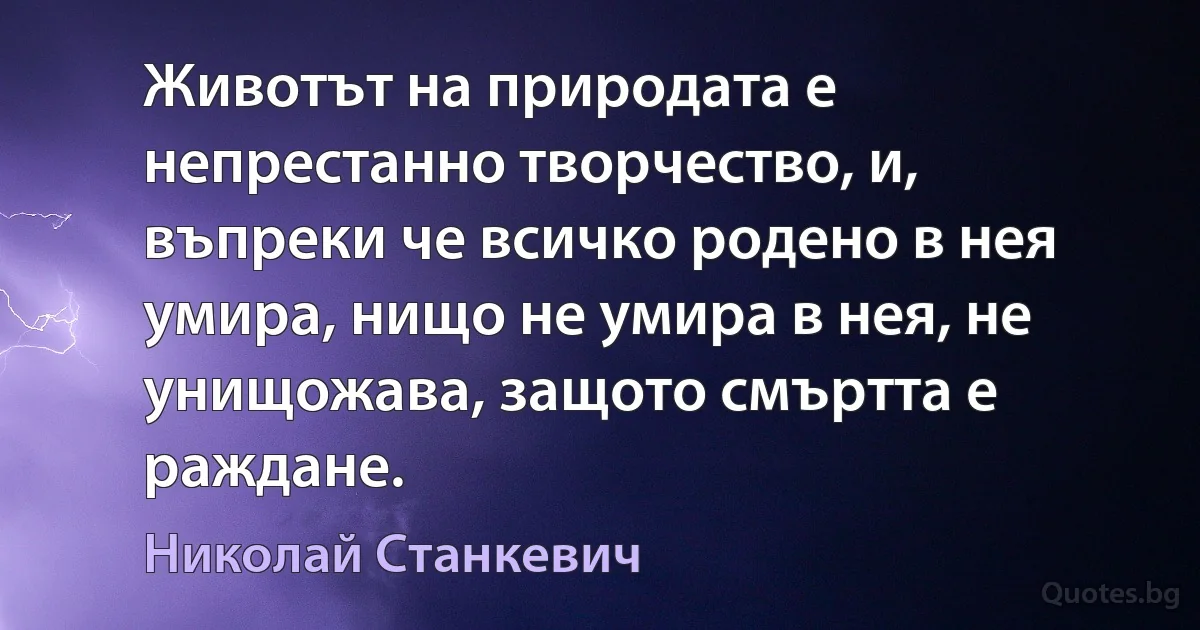 Животът на природата е непрестанно творчество, и, въпреки че всичко родено в нея умира, нищо не умира в нея, не унищожава, защото смъртта е раждане. (Николай Станкевич)