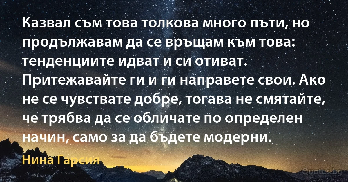 Казвал съм това толкова много пъти, но продължавам да се връщам към това: тенденциите идват и си отиват. Притежавайте ги и ги направете свои. Ако не се чувствате добре, тогава не смятайте, че трябва да се обличате по определен начин, само за да бъдете модерни. (Нина Гарсия)