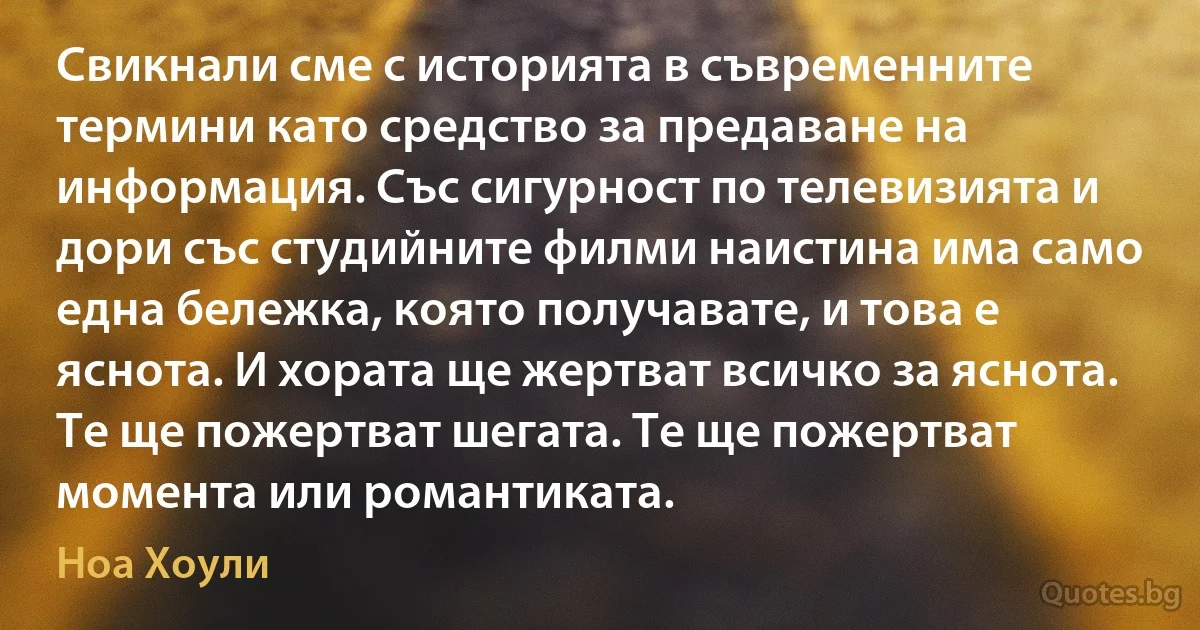 Свикнали сме с историята в съвременните термини като средство за предаване на информация. Със сигурност по телевизията и дори със студийните филми наистина има само една бележка, която получавате, и това е яснота. И хората ще жертват всичко за яснота. Те ще пожертват шегата. Те ще пожертват момента или романтиката. (Ноа Хоули)