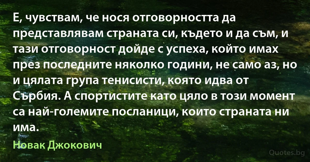 Е, чувствам, че нося отговорността да представлявам страната си, където и да съм, и тази отговорност дойде с успеха, който имах през последните няколко години, не само аз, но и цялата група тенисисти, която идва от Сърбия. А спортистите като цяло в този момент са най-големите посланици, които страната ни има. (Новак Джокович)