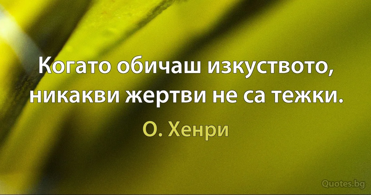 Когато обичаш изкуството, никакви жертви не са тежки. (О. Хенри)