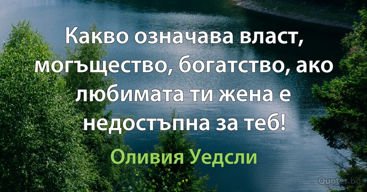 Какво означава власт, могъщество, богатство, ако любимата ти жена е недостъпна за теб! (Оливия Уедсли)