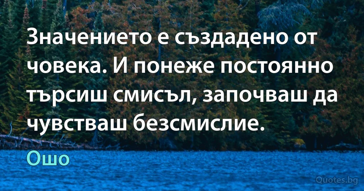 Значението е създадено от човека. И понеже постоянно търсиш смисъл, започваш да чувстваш безсмислие. (Ошо)