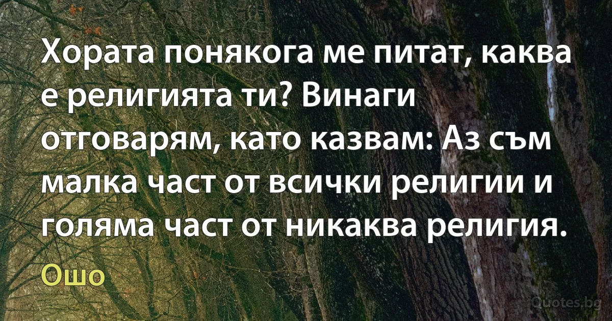 Хората понякога ме питат, каква е религията ти? Винаги отговарям, като казвам: Аз съм малка част от всички религии и голяма част от никаква религия. (Ошо)