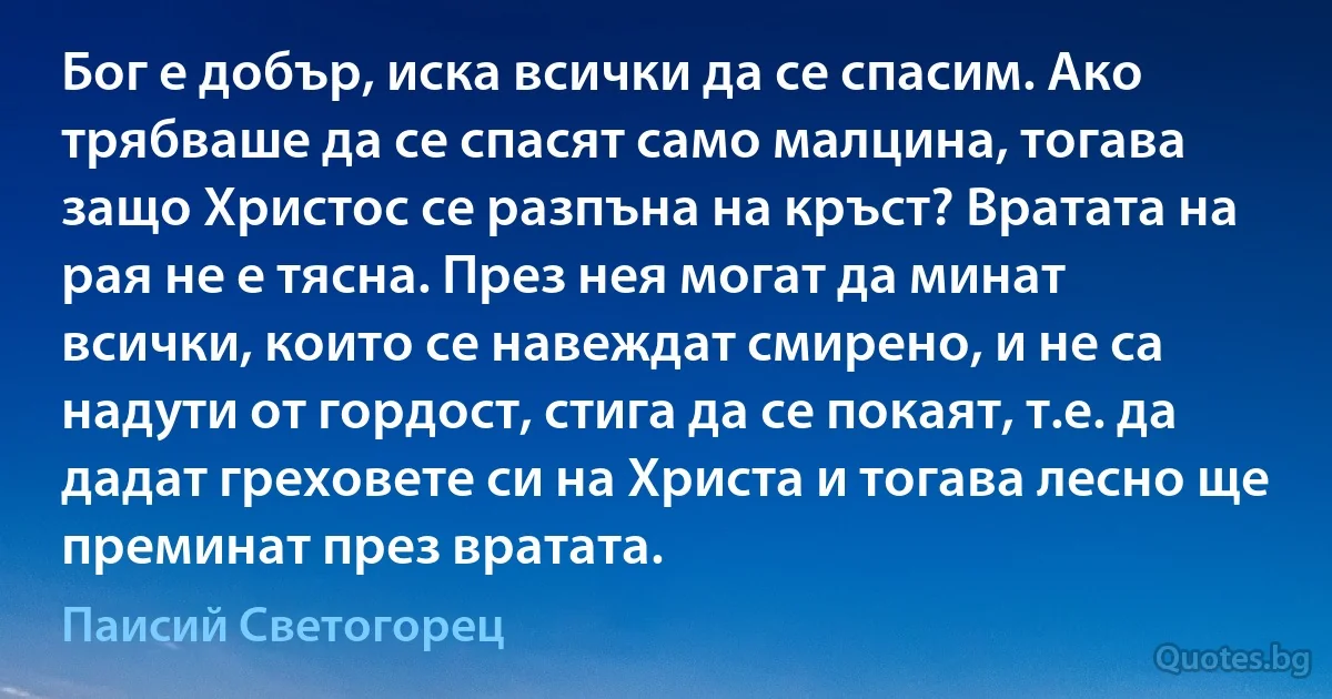 Бог е добър, иска всички да се спасим. Ако трябваше да се спасят само малцина, тогава защо Христос се разпъна на кръст? Вратата на рая не е тясна. През нея могат да минат всички, които се навеждат смирено, и не са надути от гордост, стига да се покаят, т.е. да дадат греховете си на Христа и тогава лесно ще преминат през вратата. (Паисий Светогорец)