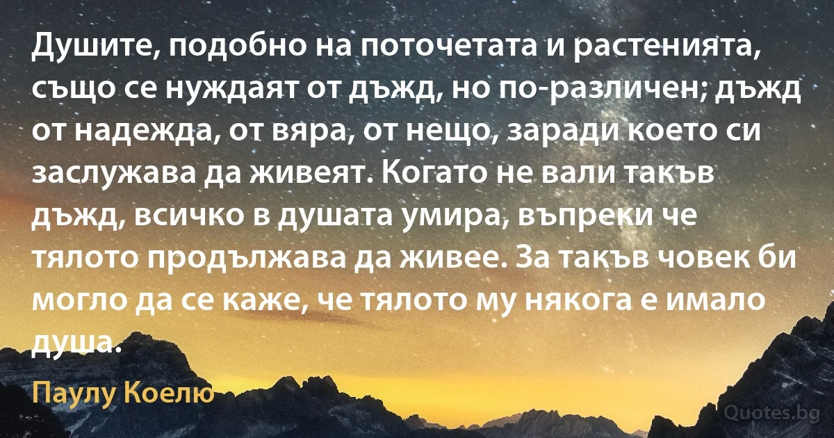 Душите, подобно на поточетата и растенията, също се нуждаят от дъжд, но по-различен; дъжд от надежда, от вяра, от нещо, заради което си заслужава да живеят. Когато не вали такъв дъжд, всичко в душата умира, въпреки че тялото продължава да живее. За такъв човек би могло да се каже, че тялото му някога е имало душа. (Паулу Коелю)