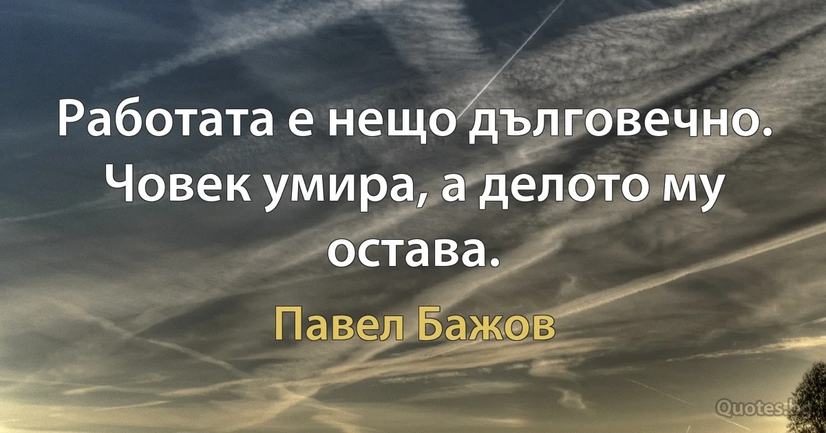 Работата е нещо дълговечно. Човек умира, а делото му остава. (Павел Бажов)