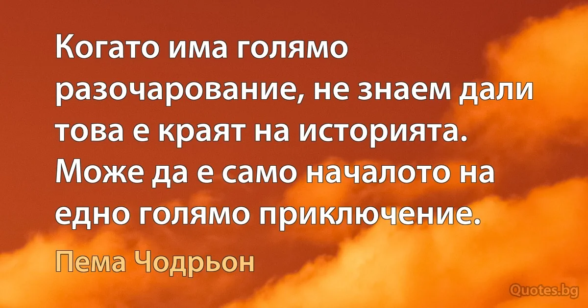 Когато има голямо разочарование, не знаем дали това е краят на историята. Може да е само началото на едно голямо приключение. (Пема Чодрьон)