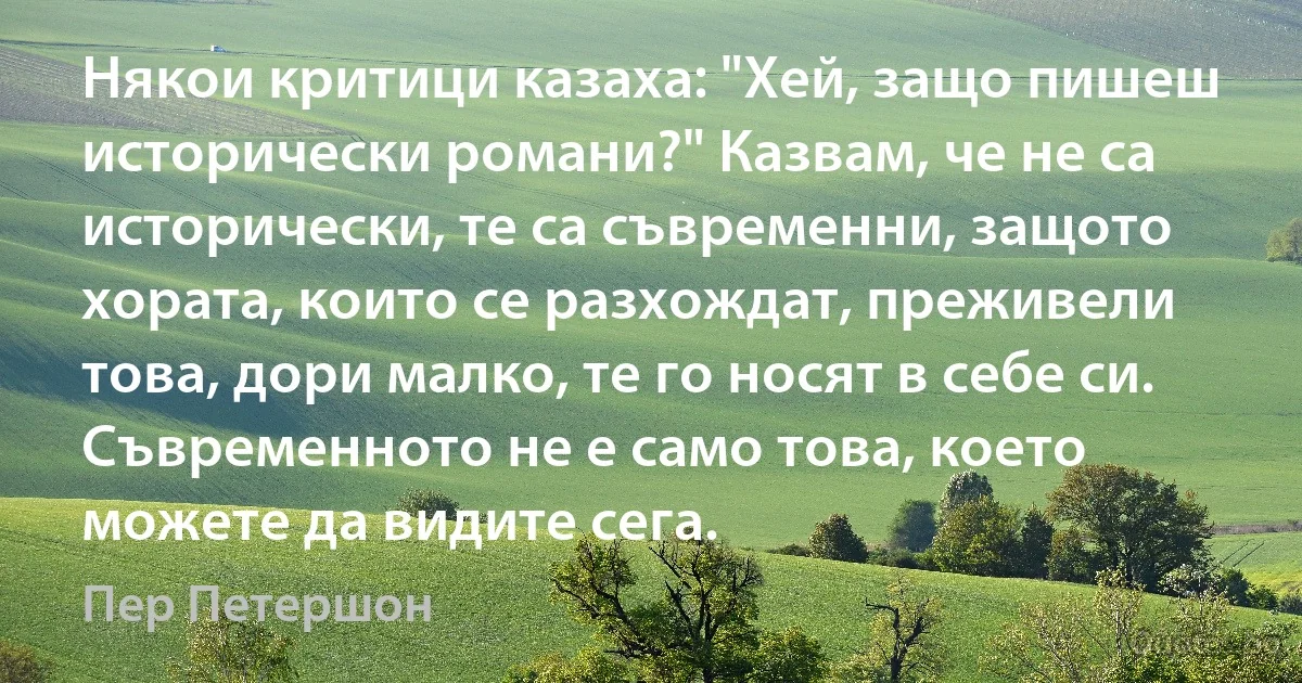 Някои критици казаха: "Хей, защо пишеш исторически романи?" Казвам, че не са исторически, те са съвременни, защото хората, които се разхождат, преживели това, дори малко, те го носят в себе си. Съвременното не е само това, което можете да видите сега. (Пер Петершон)