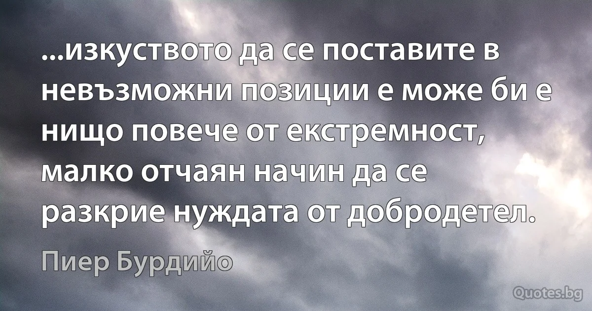 ...изкуството да се поставите в невъзможни позиции е може би е нищо повече от екстремност, малко отчаян начин да се разкрие нуждата от добродетел. (Пиер Бурдийо)