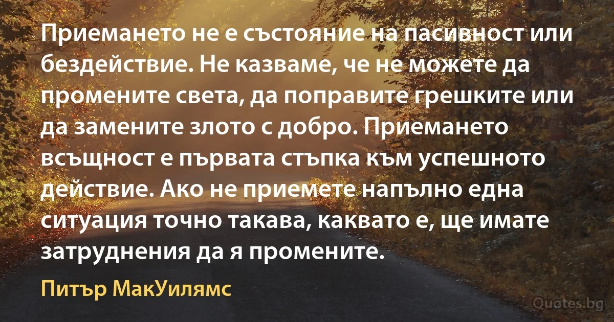 Приемането не е състояние на пасивност или бездействие. Не казваме, че не можете да промените света, да поправите грешките или да замените злото с добро. Приемането всъщност е първата стъпка към успешното действие. Ако не приемете напълно една ситуация точно такава, каквато е, ще имате затруднения да я промените. (Питър МакУилямс)