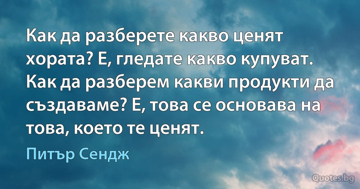 Как да разберете какво ценят хората? Е, гледате какво купуват. Как да разберем какви продукти да създаваме? Е, това се основава на това, което те ценят. (Питър Сендж)