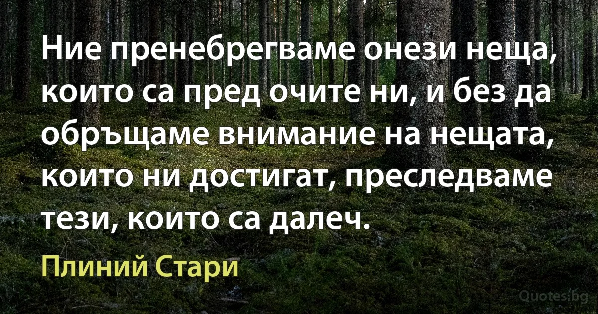 Ние пренебрегваме онези неща, които са пред очите ни, и без да обръщаме внимание на нещата, които ни достигат, преследваме тези, които са далеч. (Плиний Стари)