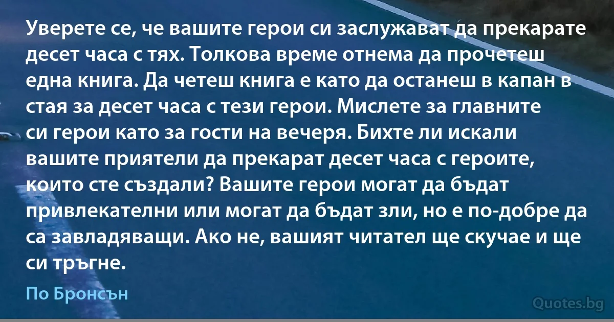 Уверете се, че вашите герои си заслужават да прекарате десет часа с тях. Толкова време отнема да прочетеш една книга. Да четеш книга е като да останеш в капан в стая за десет часа с тези герои. Мислете за главните си герои като за гости на вечеря. Бихте ли искали вашите приятели да прекарат десет часа с героите, които сте създали? Вашите герои могат да бъдат привлекателни или могат да бъдат зли, но е по-добре да са завладяващи. Ако не, вашият читател ще скучае и ще си тръгне. (По Бронсън)