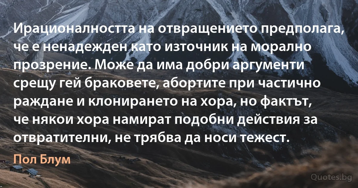 Ирационалността на отвращението предполага, че е ненадежден като източник на морално прозрение. Може да има добри аргументи срещу гей браковете, абортите при частично раждане и клонирането на хора, но фактът, че някои хора намират подобни действия за отвратителни, не трябва да носи тежест. (Пол Блум)