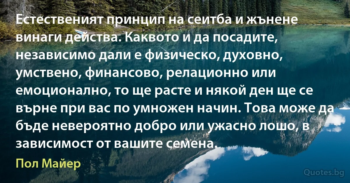 Естественият принцип на сеитба и жънене винаги действа. Каквото и да посадите, независимо дали е физическо, духовно, умствено, финансово, релационно или емоционално, то ще расте и някой ден ще се върне при вас по умножен начин. Това може да бъде невероятно добро или ужасно лошо, в зависимост от вашите семена. (Пол Майер)