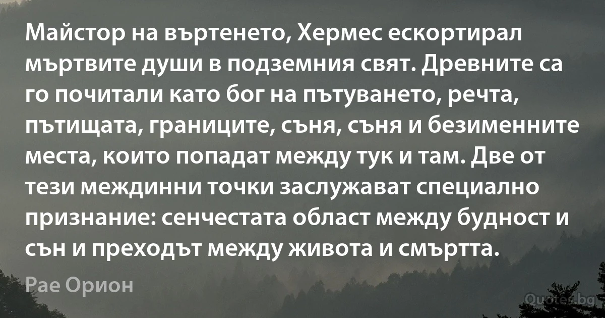 Майстор на въртенето, Хермес ескортирал мъртвите души в подземния свят. Древните са го почитали като бог на пътуването, речта, пътищата, границите, съня, съня и безименните места, които попадат между тук и там. Две от тези междинни точки заслужават специално признание: сенчестата област между будност и сън и преходът между живота и смъртта. (Рае Орион)