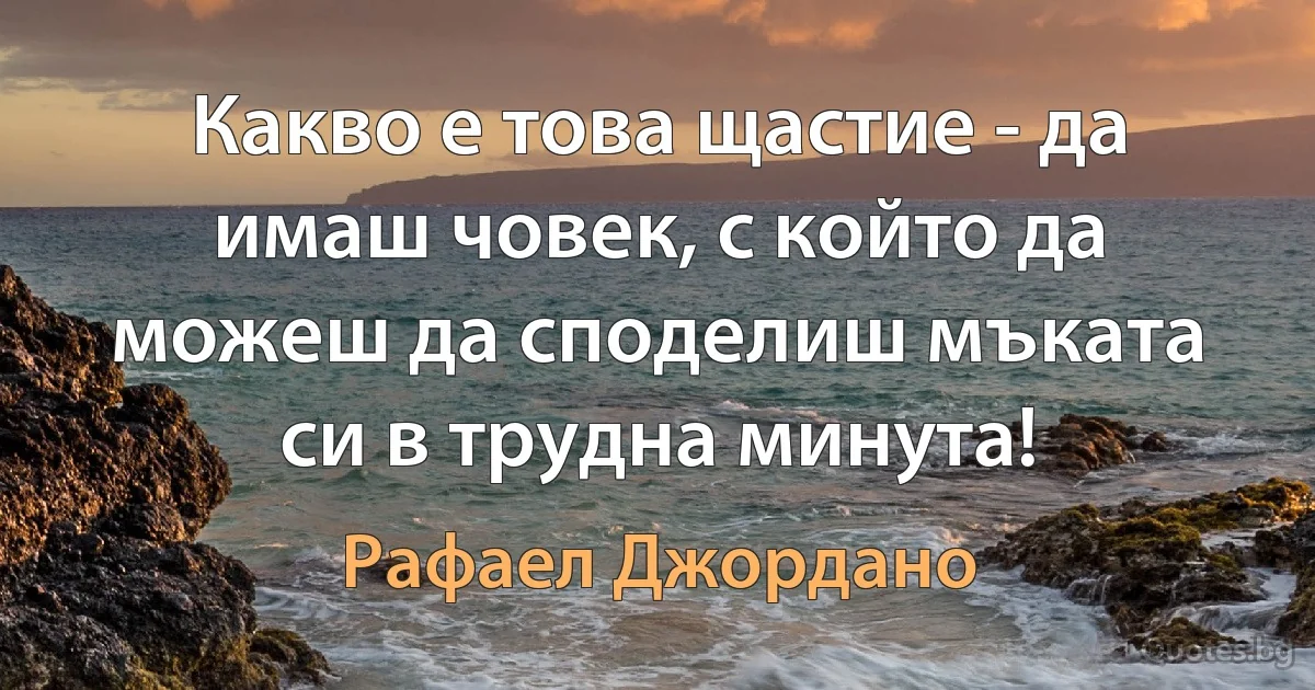 Какво е това щастие - да имаш човек, с който да можеш да споделиш мъката си в трудна минута! (Рафаел Джордано)