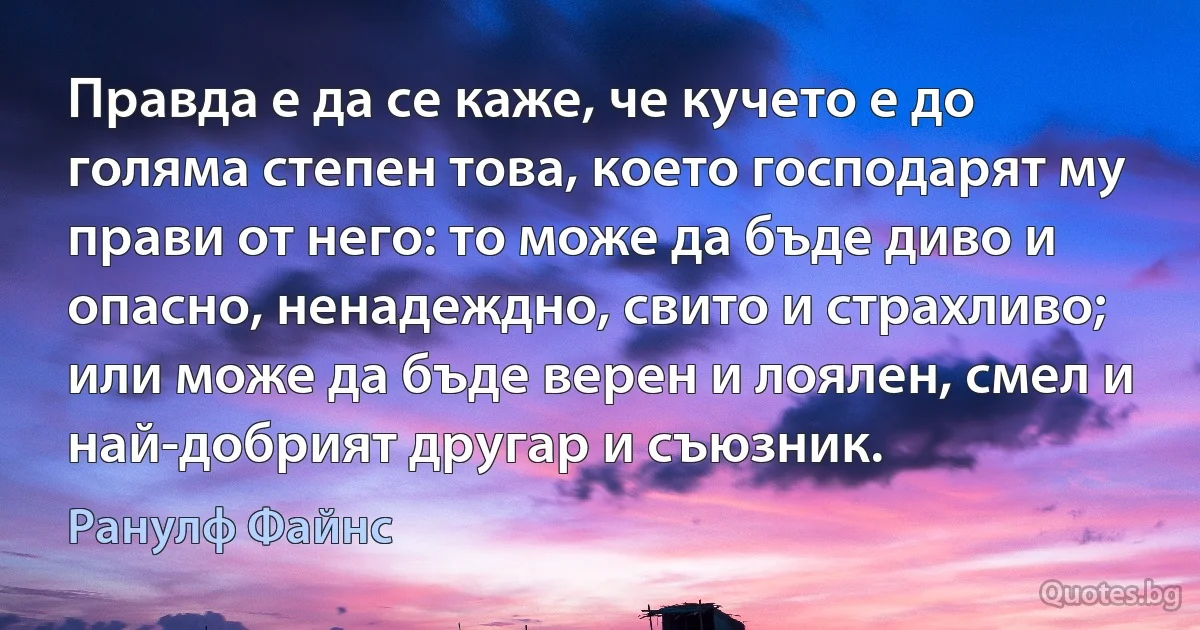 Правда е да се каже, че кучето е до голяма степен това, което господарят му прави от него: то може да бъде диво и опасно, ненадеждно, свито и страхливо; или може да бъде верен и лоялен, смел и най-добрият другар и съюзник. (Ранулф Файнс)