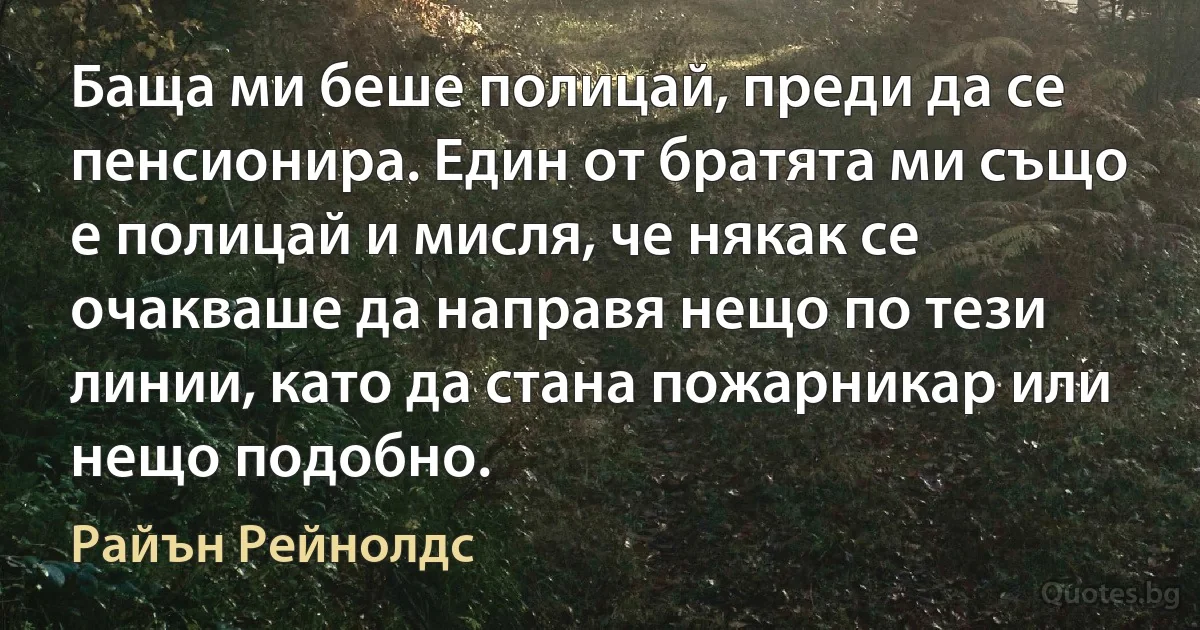 Баща ми беше полицай, преди да се пенсионира. Един от братята ми също е полицай и мисля, че някак се очакваше да направя нещо по тези линии, като да стана пожарникар или нещо подобно. (Райън Рейнолдс)