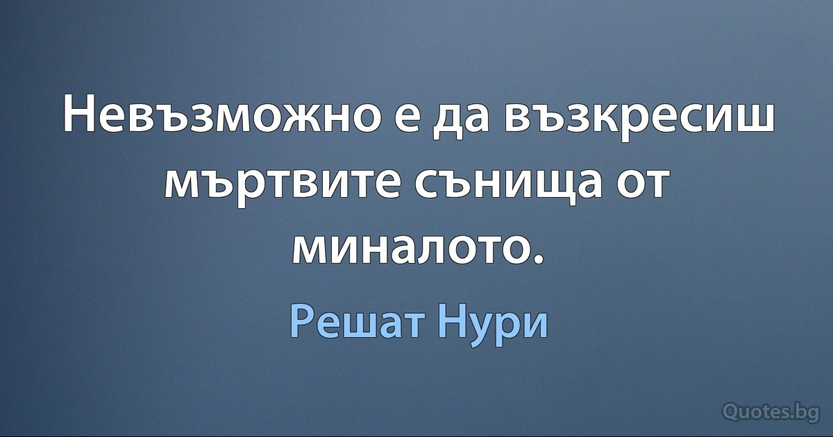 Невъзможно е да възкресиш мъртвите сънища от миналото. (Решат Нури)