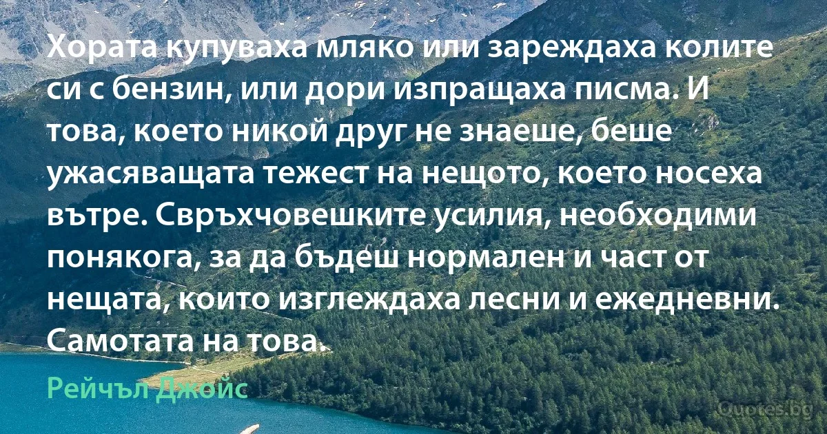 Хората купуваха мляко или зареждаха колите си с бензин, или дори изпращаха писма. И това, което никой друг не знаеше, беше ужасяващата тежест на нещото, което носеха вътре. Свръхчовешките усилия, необходими понякога, за да бъдеш нормален и част от нещата, които изглеждаха лесни и ежедневни. Самотата на това. (Рейчъл Джойс)