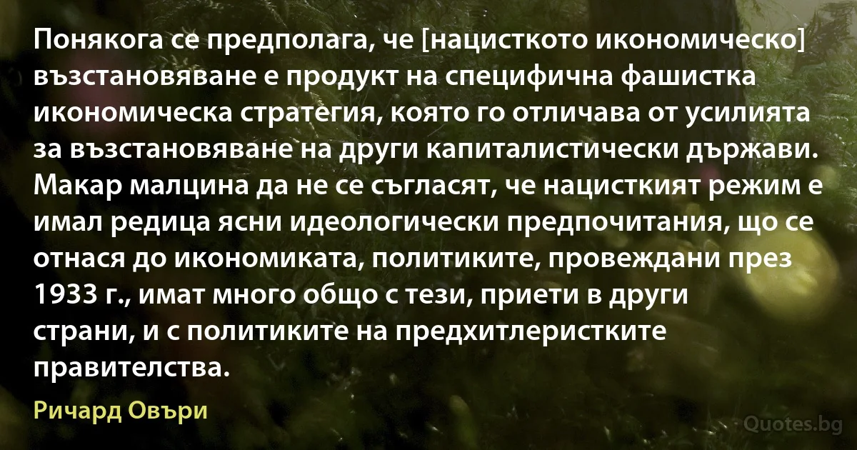 Понякога се предполага, че [нацисткото икономическо] възстановяване е продукт на специфична фашистка икономическа стратегия, която го отличава от усилията за възстановяване на други капиталистически държави. Макар малцина да не се съгласят, че нацисткият режим е имал редица ясни идеологически предпочитания, що се отнася до икономиката, политиките, провеждани през 1933 г., имат много общо с тези, приети в други страни, и с политиките на предхитлеристките правителства. (Ричард Овъри)